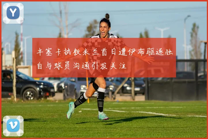 丰塞卡执教米兰首日遭伊布驱逐独自与球员沟通引发关注