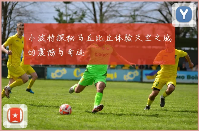 小波特探秘马丘比丘体验天空之城的震撼与奇迹