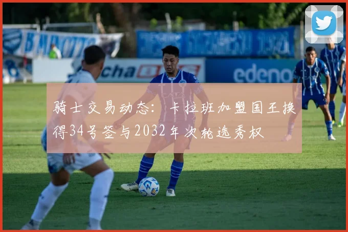 骑士交易动态：卡拉班加盟国王换得34号签与2032年次轮选秀权