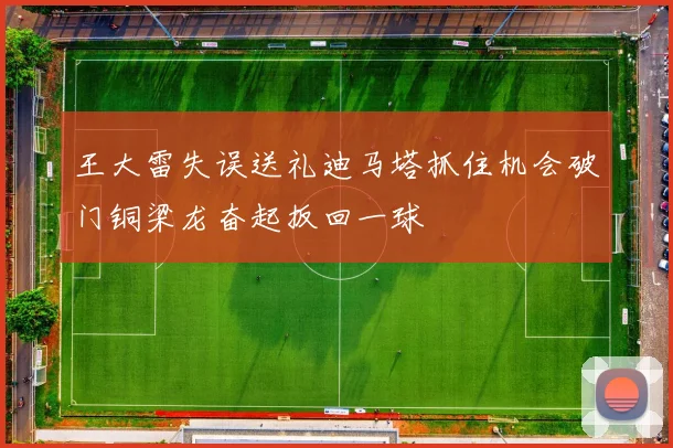王大雷失误送礼迪马塔抓住机会破门铜梁龙奋起扳回一球