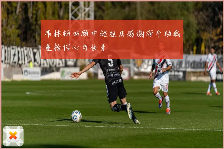 韦林顿回顾中超经历感谢海牛助我重拾信心与快乐
