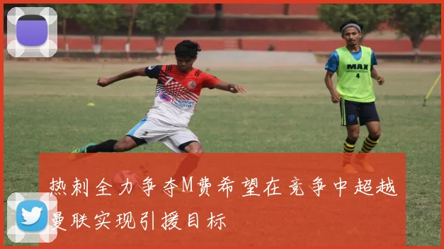 热刺全力争夺M费希望在竞争中超越曼联实现引援目标