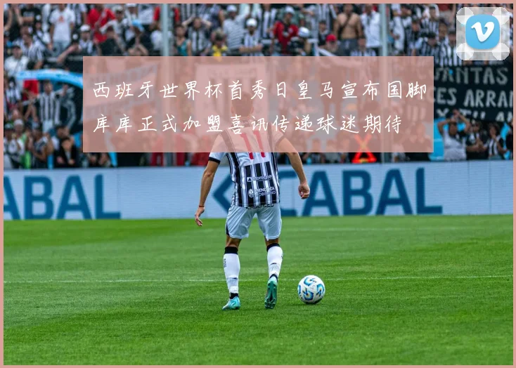 西班牙世界杯首秀日皇马宣布国脚库库正式加盟喜讯传递球迷期待