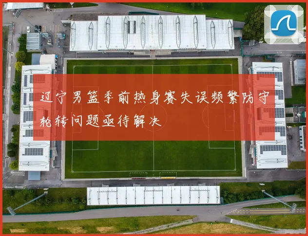 辽宁男篮季前热身赛失误频繁防守轮转问题亟待解决