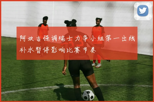 阿坎吉强调瑞士力争小组第一出线补水暂停影响比赛节奏