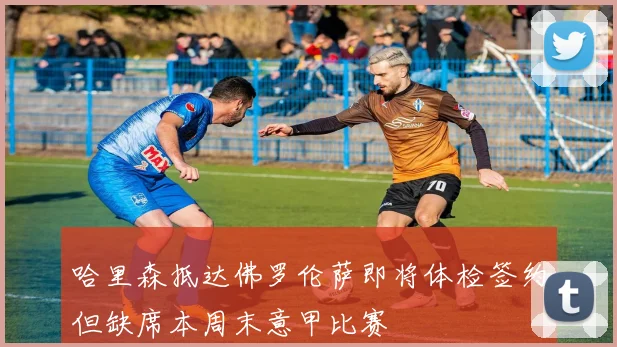 哈里森抵达佛罗伦萨即将体检签约但缺席本周末意甲比赛