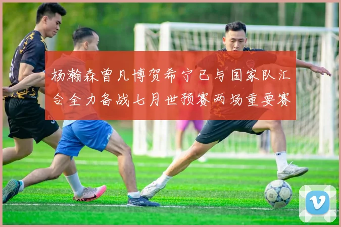 杨瀚森曾凡博贺希宁已与国家队汇合全力备战七月世预赛两场重要赛事