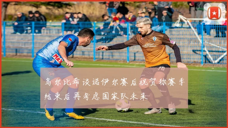 乌尔比希谈诺伊尔赛后祝贺称赛季结束后再考虑国家队未来