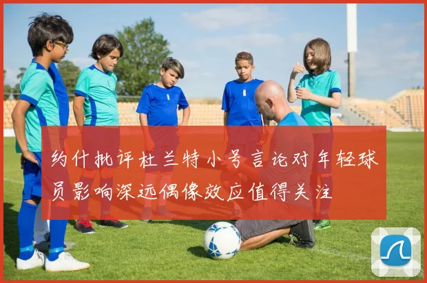 约什批评杜兰特小号言论对年轻球员影响深远偶像效应值得关注