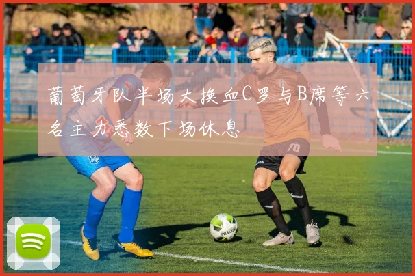 葡萄牙队半场大换血C罗与B席等六名主力悉数下场休息