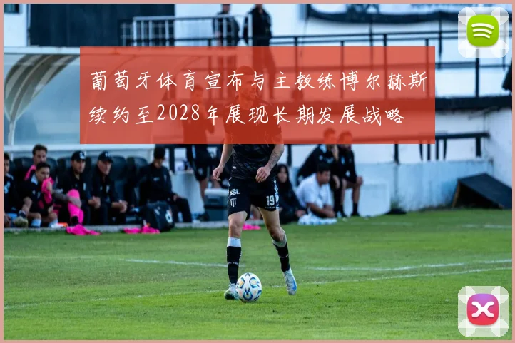 葡萄牙体育宣布与主教练博尔赫斯续约至2028年展现长期发展战略