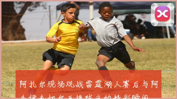 阿扎尔现场观战雷霆湖人赛后与阿杰伊米切尔互换球衣的精彩瞬间