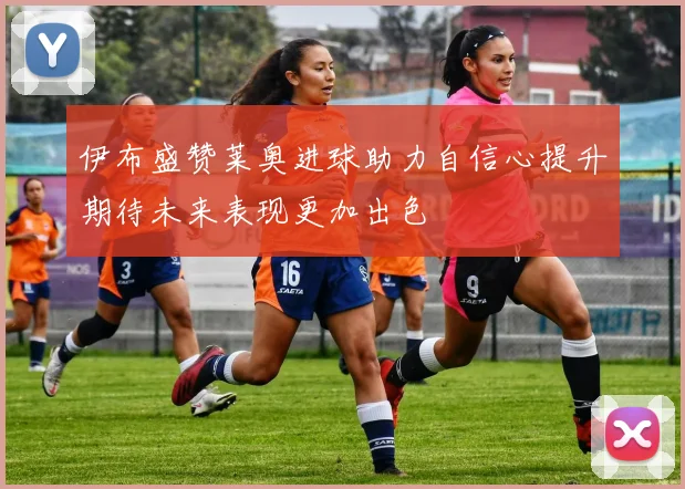 伊布盛赞莱奥进球助力自信心提升期待未来表现更加出色
