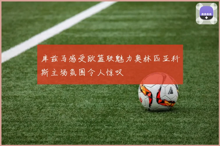 库兹马感受欧篮联魅力奥林匹亚科斯主场氛围令人惊叹