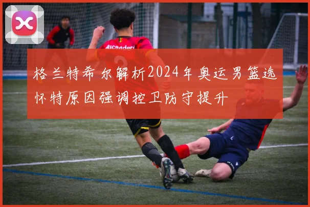 格兰特希尔解析2024年奥运男篮选怀特原因强调控卫防守提升