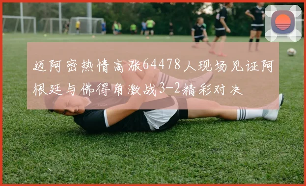 迈阿密热情高涨64478人现场见证阿根廷与佛得角激战3-2精彩对决