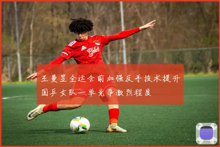 王曼昱全运会前加强反手技术提升国乒女队一单竞争激烈程度