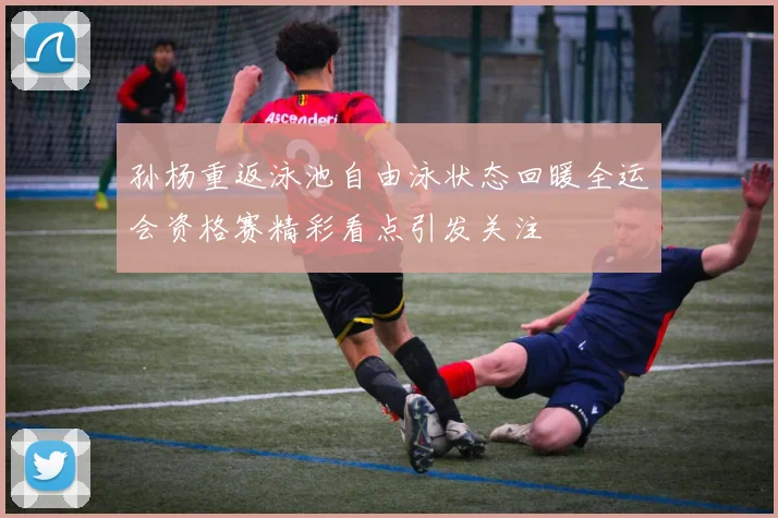 孙杨重返泳池自由泳状态回暖全运会资格赛精彩看点引发关注