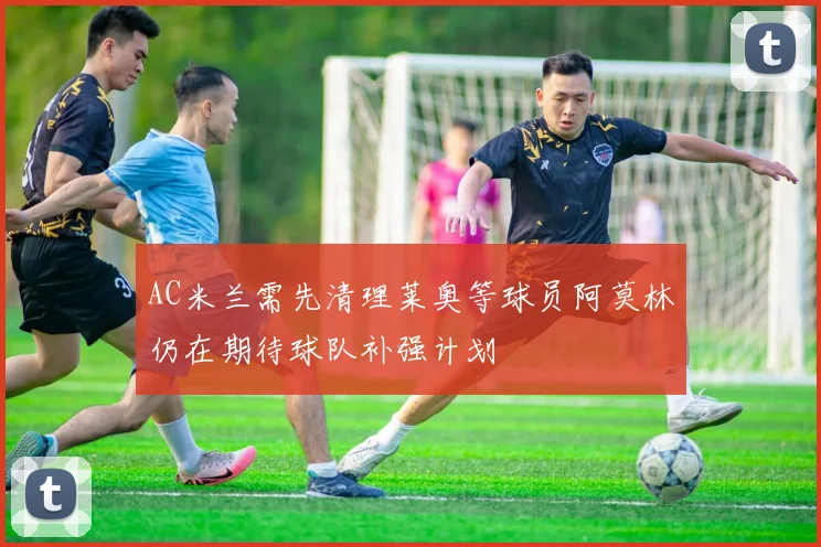 AC米兰需先清理莱奥等球员阿莫林仍在期待球队补强计划